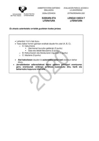 UNIBERTSITATERA SARTZEKO EBALUAZIOA 2020ko EZOHIKOA EUSKARA ETA LITERATURA EVALUACIÓN PARA EL ACCESO A LA UNIVERSIDAD EXTRAORDINARIA 2020 LENGUA VASCA Y LITERATURA Ez ahaztu azterketako orrialde guztietan kodea jartzea  Lehenbizi TESTU bat duzu  Testu bakar horren gainean eraikiak daude hiru atal A B C o A Irakurmena  Ulermenari buruzko galderak 2 puntu  Gaia eta ideiaklaburpena 2 puntu 2020 o B Hizkuntzaren eta literaturaren inguruan 1 puntu o C Idazlana 5 puntu  Atal bakoitzean dauden bi auke…