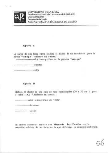 UNIVERSIDAD DE LA RIOJA Pruebas de Acceso a la Universidad LOGSE Curso 20022003 Convocatoria Junio ASIGNATURA FUNDAMENTOS DE DISEÑO  Opción a A partir de una linea curva elabora el diseño de un envoltorio para la firma omega teniendo en cuenta valor iconográfico de la palabra omega texturas color Opción B Elabora el diseño de una caja de base cuadrangular 30 x 30 cm  para la firma INX  teniendo en cuenta  valor iconográfico de INX Texturas         C o l o r En ambos supuestos redacta una Memori…