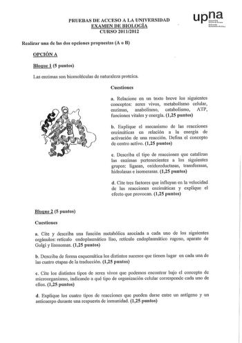 PRUEBAS DE ACCESO A LA UNIVERSIDAD EXAMEN DE BIOLOGÍA CURSO 20112012 Nfurolo U1trtit11fJlo Realizai una de las dos opciones propuestas A o B OPCIÓN A Bloque 1 5 puntos Las enzimas son biomoléculas de naturaleza proteica Cuestiones a Relacione en un texto breve los siguientes conceptos seres vivos metabolismo celular enzimas anabolismo catabolismo ATP funciones vitales y energía 125 puntos b Explique el mecanismo de las reacciones enzimáticas en relación a la energía de activación de una reacció…