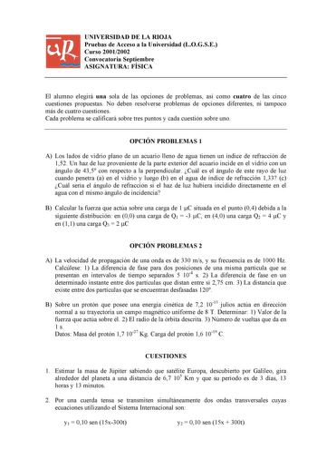 UNIVERSIDAD DE LA RIOJA Pruebas de Acceso a la Universidad LOGSE Curso 20012002 Convocatoria Septiembre ASIGNATURA FÍSICA El alumno elegirá una sola de las opciones de problemas así como cuatro de las cinco cuestiones propuestas No deben resolverse problemas de opciones diferentes ni tampoco más de cuatro cuestiones Cada problema se calificará sobre tres puntos y cada cuestión sobre uno OPCIÓN PROBLEMAS 1 A Los lados de vidrio plano de un acuario lleno de agua tienen un índice de refracción de …