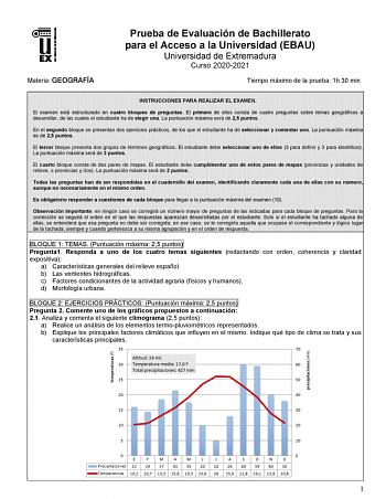 Materia GEOGRAFÍA Prueba de Evaluación de Bachillerato para el Acceso a la Universidad EBAU Universidad de Extremadura Curso 20202021 Tiempo máximo de la prueba 1h 30 min INSTRUCCIONES PARA REALIZAR EL EXAMEN El examen está estructurado en cuatro bloques de preguntas El primero de ellos consta de cuatro preguntas sobre temas geográficos a desarrollar de las cuales el estudiante ha de elegir una La puntuación máxima será de 25 puntos En el segundo bloque se presentan dos ejercicios prácticos de …