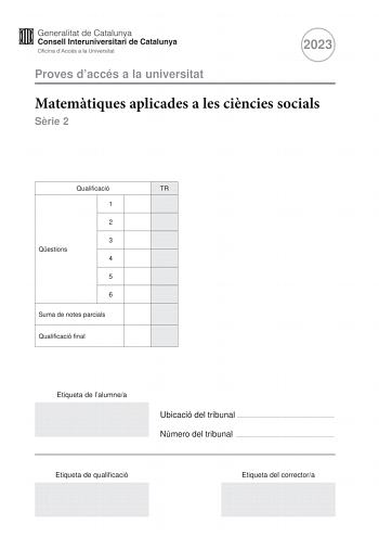 2023 Proves daccés a la universitat Matemtiques aplicades a les cincies socials Srie 2 Qualificació TR 1 2 3 Qestions 4 5 6 Suma de notes parcials Qualificació final Etiqueta de lalumnea Ubicació del tribunal  Número del tribunal  Etiqueta de qualificació Etiqueta del correctora Responeu a QUATRE de les sis qestions segents En les respostes expliqueu sempre qu voleu fer i per qu Cada qestió val 25 punts Podeu utilitzar calculadora per no es permet lús de calculadores o altres aparells que poden…