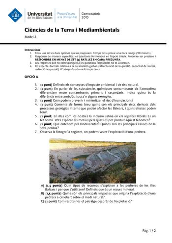 Universitat Prava daccés Convocatria de les Illes Balears a la Universitat 2015 Cincies de la Terra i Mediambientals Model 3 Instruccions 1 Triau una de les dues opcions que us proposam Temps de la prova una hora i mitja 90 minuts 2 Responeu de manera específica les qestions formulades en lopció triada Procurau ser precisos i RESPONDRE EN MENYS DE SET 7 RATLLES EN CADA PREGUNTA 3 Les respostes que no corresponguin a les qestions formulades no es valoraran 4 Els aspectes formals relatius a la pr…