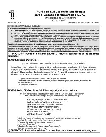 Materia LATÍN II Prueba de Evaluación de Bachillerato para el Acceso a la Universidad EBAU Universidad de Extremadura Curso 20212022 Tiempo máximo de la prueba 1h 30 min INSTRUCCIONES PARA REALIZAR EL EXAMEN El examen consta de tres bloques o agrupaciones de preguntas I TRADUCCIÓN DE UN TEXTO Puntuación máxima 5 puntos En este primer bloque se presentan dos textos uno de Eutropio y otro de Fedro de los que el estudiante deberá elegir uno y traducirlo II GRAMÁTICA Puntuación máxima 3 puntos En e…