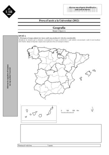 UIB M L435I 3589I2 Aferrau una etiqueta identificativa amb codi de barres Prova daccés a la Universitat 2012 Geografia Model 2 Opció A OPCIÓ A 1 Distingiu al mapa adjunt tres rees amb una producció vitícola considerable Identificau els elements que es demanen assenyalaulos al mapa acolorintlos o amb símbols convencionals i amb el nom localitzat sobre lindret Afegiu la llegenda i alguna nota explicativa breu al rectangle en blanc Aferrau la capalera dexamen un cop acabat lexercici   100 200 Km N…