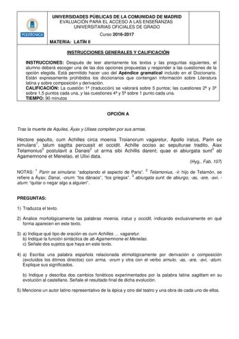 HHillllt UNIVERSIDADES PÚBLICAS DE LA COMUNIDAD DE MADRID EVALUACIÓN PARA EL ACCESO A LAS ENSEÑANZAS UNIVERSITARIAS OFICIALES DE GRADO Curso 20162017 MATERIA LATÍN II INSTRUCCIONES GENERALES Y CALIFICACIÓN INSTRUCCIONES Después de leer atentamente los textos y las preguntas siguientes el alumno deberá escoger una de las dos opciones propuestas y responder a las cuestiones de la opción elegida Está permitido hacer uso del Apéndice gramatical incluido en el Diccionario Están expresamente prohibid…