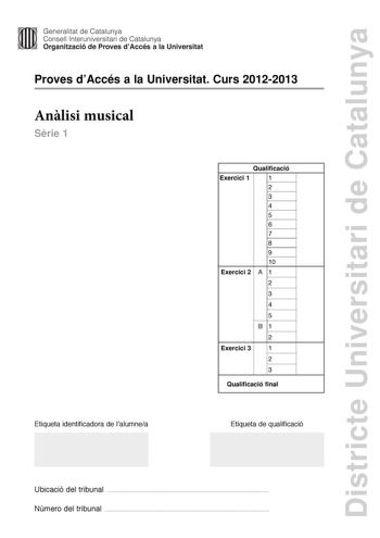 Districte Universitari de Catalunya Generalitat de Catalunya Consell lnteruniversitari de Catalunya Organització de Proves dAccés a la Universitat Proves dAccés a la Universitat Curs 20122013 Anlisi musical Srie 1 Qualificació Exercici 1 1 2 3 4 5 6 7 8 9 10 Exercici 2 A 1 2 3 4 5 B1 2 Exercici 3 1 2 3 Qualificació final Etiqueta identificadora de lalumnea Etiqueta de qualificació Ubicació del tribunal  Número del tribunal  Aquesta prova consta de tres exercicis i siniciar amb les audicions en …