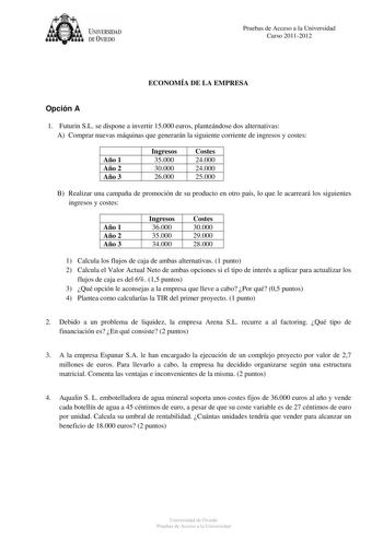 t1it  U IVERSIDAD DE VIEDO Pruebas de Acceso a la Universidad Curso 20112012 ECONOMÍA DE LA EMPRESA Opción A 1 Futurin SL se dispone a invertir 15000 euros planteándose dos alternativas A Comprar nuevas máquinas que generarán la siguiente corriente de ingresos y costes Año 1 Año 2 Año 3 Ingresos 35000 30000 26000 Costes 24000 24000 25000 B Realizar una campaña de promoción de su producto en otro país lo que le acarreará los siguientes ingresos y costes Año 1 Año 2 Año 3 Ingresos 36000 35000 340…