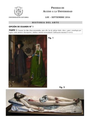 PRUEBAS DE ACCESO A LA UNIVERSIDAD UNIVERSIDAD DE CANTABRIA LOE  SEPTIEMBRE 2016 HISTORIA DEL ARTE OPCIÓN DE EXAMEN N 1 PARTE I Comente las dos obras presentadas para ello ha de indicar título obra y autor cronología por siglos estilo artístico descripción y análisis entorno sociocultural Calificación máxima 5 PUNTOS Fig 1 F Fig 2 PARTE II Comente el siguiente esquema arquitectónico para ello ha de indicar cronología estilo y periodo descripción y terminología Calificación máxima 2 PUNTOS f    …