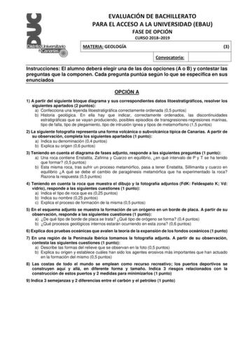 EVALUACIÓN DE BACHILLERATO PARA EL ACCESO A LA UNIVERSIDAD EBAU FASE DE OPCIÓN CURSO 20182019 MATERIA GEOLOGÍA 3 Convocatoria Instrucciones El alumno deberá elegir una de las dos opciones A o B y contestar las preguntas que la componen Cada pregunta puntúa según lo que se especifica en sus enunciados OPCIÓN A 1 A partir del siguiente bloque diagrama y sus correspondientes datos litoestratigráficos resolver los siguientes apartados 2 puntos a Confecciona una leyenda litoestratigráfica correctame…