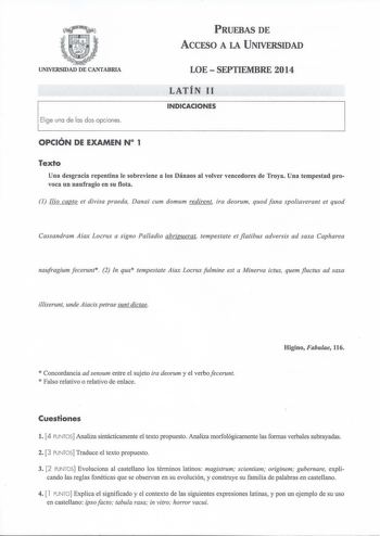 PRUEBAS DE ACCESO A LA UNIVERSIDAD UNIVERSIDAD DE CANTABRIA Elige una de las dos opciones LOE  SEPTIEMBRE 2014 LATÍN 11 INDICACIONES OPCIÓN DE EXAMEN N 1 Texto Una desgracia repentina le sobreviene a los Dánaos al volver vencedores de Troya Una tempestad provoca un naufragio en su flota 1 Ilio capto et divisa praeda Danai cum domum redirent ira deorum quod fana spoliaverant et quod Cassandram Aiax Locrus a signo Palladio abripuerat tempestate et flatibus adversis ad saxa Capharea naufragium fec…