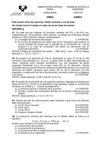 ema11ubal zNU Universidad Euskal Herriko del País Vasco Unibertsitatea UNIBERTSITATERA SARTZEKO PROBAK 2010eko EKAINA KIMIKA PRUEBAS DE ACCESO A LA UNIVERSIDAD JUNIO 2010 QUÍMICA Este examen tiene dos opciones Debes contestar a una de ellas No olvides incluir el código en cada una de las hojas de examen OPCIÓN A A1 Se sabe que las entalpías de formación estándar del CO2 y del H2O son respectivamente 940 kcalmol y 683 kcalmol La entalpía de combustión del gas propano es 5263 kcalmol Calcular raz…