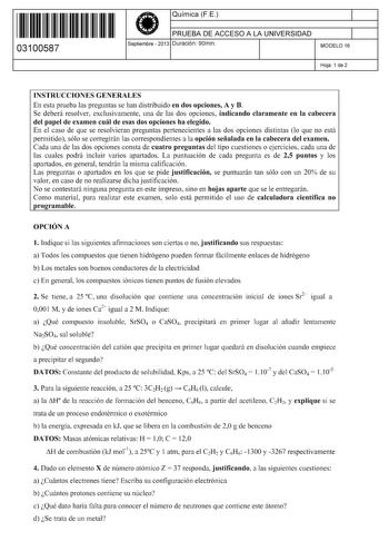 11 1111 1 111 111 11 1 11 11 03100587  Química FE PRUEBA DE ACCESO A LA UNIVERSIDAD Septiembre  2013 Duración 90min 1 1 MODELO 16 Hoja 1 de 2 INSTRUCCIONES GENERALES En esta prueba las preguntas se han distribuido en dos opciones A y B Se deberá resolver exclusivamente una de las dos opciones indicando claramente en la cabecera del papel de examen cuál de esas dos opciones ha elegido En el caso de que se resolvieran preguntas pertenecientes a las dos opciones distintas lo que no está permitido …