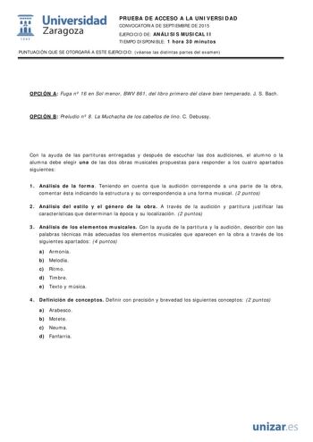  Universidad fil Zaragoza 1S42 PRUEBA DE ACCESO A LA UNIVERSIDAD CONVOCATORIA DE SEPTIEMBRE DE 2015 EJERCICIO DE ANÁLISIS MUSICAL II TIEMPO DISPONIBLE 1 hora 30 minutos PUNTUACIÓN QUE SE OTORGARÁ A ESTE EJERCICIO véanse las distintas partes del examen OPCIÓN A Fuga n 16 en Sol menor BWV 861 del libro primero del clave bien temperado J S Bach OPCIÓN B Preludio n 8 La Muchacha de los cabellos de lino C Debussy Con la ayuda de las partituras entregadas y después de escuchar las dos audiciones el a…