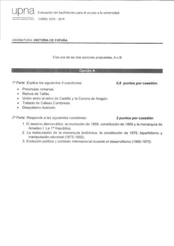 u p na Evaluación del bachillerato para el acceso a la universidad ridutl1 CURSO 2018  2019 ASIGNATURA HISTORIA DE ESPAÑA Elija una de las dos opciones propuestas A o B 1 Parte Explica las siguientes 5 cuestiones  Provincias romanas  Reinos de Taifas  Unión entre el reino de Castilla y la Corona de Aragón  Tratado de Cateau Cambresis  Despotismo ilustrado 08 puntos por cuestión 2 Parte Responde a las siguientes cuestiones 2 puntos por cuestión 1 El sexenio democrático la revolución de 1868 cons…