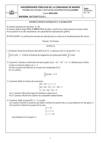 UNIVERSIDADES PÚBLICAS DE LA COMUNIDAD DE MADRID PRUEBA DE ACCESO A ESTUDIOS UNIVERSITARIOS LOGSE UNIVERSIDAD AUTONOMA Curso 20042005 MATERIA MATEMÁTICAS II Junio Septiembre R1 R2 INSTRUCCIONES GENERALES Y VALORACIÓN El examen presenta dos opciones A y B El alumno deberá elegir UNA Y SÓLO UNA de ellas y resolver los cuatro ejercicios de que consta No se premite el uso de calculadoras con capacidad de representación gráfica PUNTUACIÓN La calificación máxima de cada ejercicio se indica en el enca…