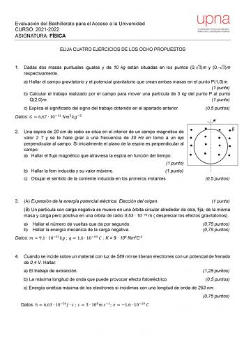 Evaluación del Bachillerato para el Acceso a la Universidad CURSO 20212022 ASIGNATURA FÍSICA ELIJA CUATRO EJERCICIOS DE LOS OCHO PROPUESTOS upna Universidad Pública de Navarra Nafarroako Unibertsitate Publikoa 1 Dadas dos masas puntuales iguales y de 10 kg están situadas en los puntos 03m y 03m respectivamente a Hallar el campo gravitatorio y el potencial gravitatorio que crean ambas masas en el punto P10m 1 punto b Calcular el trabajo realizado por el campo para mover una partícula de 3 kg del…