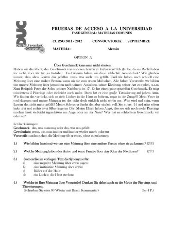 PRUEBAS DE ACCESO A LA UNIVERSIDAD FASE GENERAL MATERIAS COMUNES CURSO 2011  2012 MATERIA CONVOCATORIA SEPTIEMBRE Alemán OPTION A ber Geschmack kann man nicht streiten Haben wir das Recht den Geschmack von anderen Leuten zu kritisieren Ich glaube dieses Recht haben wir nicht aber wir tun es trotzdem Und warum haben wir diese schlechte Gewohnheit Wir glauben immer dass allen Leuten das gefallen muss was auch uns gefllt Und wir haben auch schnell eine Meinung ber eine andere Person wenn wir sie z…