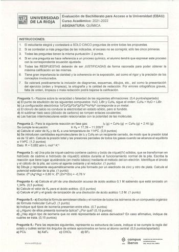 UNIVERSIDAD Evaluación de Bachillerato para Acceso a la Universidad EBAU PE LA RIOJA Curso Académico 2021 2022 ASIGNATURA QUÍMICA INSTRUCCIONES 1 El estudiante elegirá y contestará a SOLO CINCO preguntas de entre todas las propuestas 2 Si se contestan a más preguntas de las indicadas el exceso no se corregirá sólo las cinco primeras 3 Todas las preguntas tienen la misma puntuación  2 puntos 4 Si en una pregunta se hace referencia a un proceso químico el alumno tendrá que expresar este proceso c…