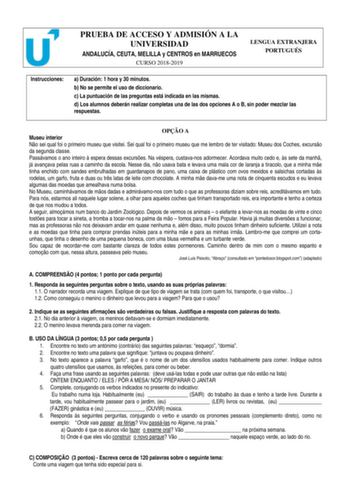 PRUEBA DE ACCESO Y ADMISIÓN A LA UNIVERSIDAD ANDALUCÍA CEUTA MELILLA y CENTROS en MARRUECOS CURSO 20182019 LENGUA EXTRANJERA PORTUGUÉS Instrucciones a Duración 1 hora y 30 minutos b No se permite el uso de diccionario c La puntuación de las preguntas está indicada en las mismas d Los alumnos deberán realizar completas una de las dos opciones A o B sin poder mezclar las respuestas OPO A Museu interior No sei qual foi o primeiro museu que visitei Sei qual foi o primeiro museu que me lembro de ter…