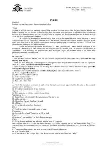 tJk  UNJVERSIDAD DEVIEDO Pruebas de Acceso a la Universidad Curso 20112012 INGLÉS Opción A Read the text and then answer the questions that follow TEXT Twilight is a 2008 American romantic vampire film based on a popular novel The film stars Kristen Stewart and Robert Pattinson and it is the first in The Twilight Saga film series It focuses on the development of the relationship between Bella Swan a teenage girl and Edward Cullen a vampire and the efforts of Cullen and his family to keep Swan s…