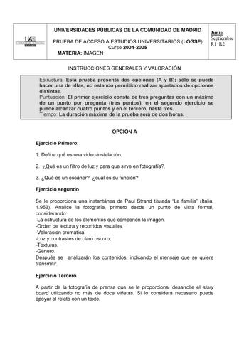 UNIVERSIDAD AUTONOMA UNIVERSIDADES PÚBLICAS DE LA COMUNIDAD DE MADRID PRUEBA DE ACCESO A ESTUDIOS UNIVERSITARIOS LOGSE Curso 20042005 MATERIA IMAGEN Junio Septiembre R1 R2 INSTRUCCIONES GENERALES Y VALORACIÓN Estructura Esta prueba presenta dos opciones A y B sólo se puede hacer una de ellas no estando permitido realizar apartados de opciones distintas Puntuación El primer ejercicio consta de tres preguntas con un máximo de un punto por pregunta tres puntos en el segundo ejercicio se puede alca…