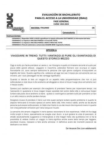 EVALUACIÓN DE BACHILLERATO PARA EL ACCESO A LA UNIVERSIDAD EBAU FASE GENERAL CURSO 20222023 MATERIA ITALIANO 4 Convocatoria Instrucciones  DOMANDA 1 Rispondere VERO o FALSO e giustificare la risposta utilizzando ESATTAMENTE le informazioni del testo  DOMANDA 2 La risposta  UNA SOLA PAROLA e si trova NEL TESTO  DOMANDA 3 La risposta  UNA SOLA PAROLA e NON SI TROVA NEL TESTO  DOMANDA 4 Prima di cominciare a scrivere devi LEGGERE BENE largomento richiesto OPCIÓN A VIAGGIARE IN TRENO TUTTI I VANTAG…