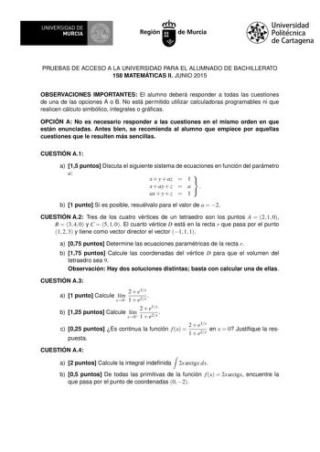 UNIVERSIDAD DE MURCIA Ih Región de Murcia Universidad Politécnica de Cartagena PRUEBAS DE ACCESO A LA UNIVERSIDAD PARA EL ALUMNADO DE BACHILLERATO 158 MATEMÁTICAS II JUNIO 2015 OBSERVACIONES IMPORTANTES El alumno deberá responder a todas las cuestiones de una de las opciones A o B No está permitido utilizar calculadoras programables ni que realicen cálculo simbólico integrales o grácas OPCIÓN A No es necesario responder a las cuestiones en el mismo orden en que están enunciadas Antes bien se re…