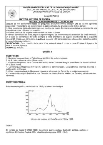 UNIVERSIDADES PÚBLICAS DE LA COMUNIDAD DE MADRID EVALUACIÓN PARA EL ACCESO A LAS ENSEÑANZAS UNIVERSITARIAS OFICIALES DE GRADO Curso 20172018 MATERIA HISTORIA DE ESPAÑA INSTRUCCIONES GENERALES Y CALIFICACIÓN Después de leer atentamente todas las preguntas el alumno deberá escoger una de las dos opciones propuestas y responder a las cuestiones de la opción elegida La prueba consta de tres partes 1 Seis cuestiones debiendo responder a un máximo de cuatro De manera orientativa se recomienda una ext…