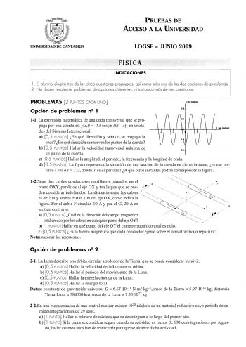 PRUEBAS DE ACCESO A lA UNIVERSIDAD UNIVERSIDAD DE CANTABRIA LOGSE  JUNIO 2009 FÍSICA INDICACIONES l  El alumno elegirá tres de las cinco cuestiones propuestas así como sólo una de las dos opciones de problemas 2 No deben resolverse problemas de opciones diferentes ni tampoco más de tres cuestiones PROBLEMAS 2 PUNTOS CADA UNO Opción de problemas n2 1 yen 0 4 11 La expresión matemática de una onda transversal que se propaga por una cuerda es yxt  03 cosrrOtx en unidades del Sistema Internacional …