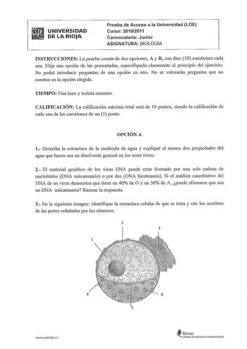 UNIVERSIDAD DE LA RIOJA Prueba de Acceso a la Universidad LOE Curso 20102011 Convocatoria Junio ASIGNATURA BIOLOGA INSTRUCCIONES La prueba consta ele dos opciones A y B con diez 1 O cuestiones cada una Elija una opción ele las presentadas especifíquela claramente al principio del ejercicio No podrá introducir preguntas ele una opción en otra No se valorarán preguntas que no consten en la opción elegida TIEMPO Una hora y treinta minutos CALIFICACIÓN La calificación máxima total será ele 10 punto…