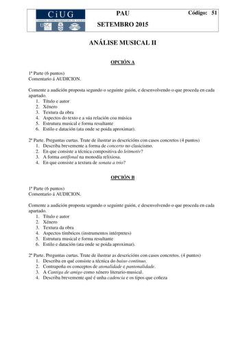 CiUG COMIS IÓN INTERUNIVERSITAR IA DE GALICIA PAU SETEMBRO 2015 ANÁLISE MUSICAL II Código 51 OPCIÓN A 1 Parte 6 puntos Comentario á AUDICION Comente a audición proposta segundo o seguinte guión e desenvolvendo o que proceda en cada apartado 1 Título e autor 2 Xénero 3 Textura da obra 4 Aspectos do texto e a súa relación coa música 5 Estrutura musical e forma resultante 6 Estilo e datación ata onde se poida aproximar 2 Parte Preguntas curtas Trate de ilustrar as descricións con casos concretos 4…