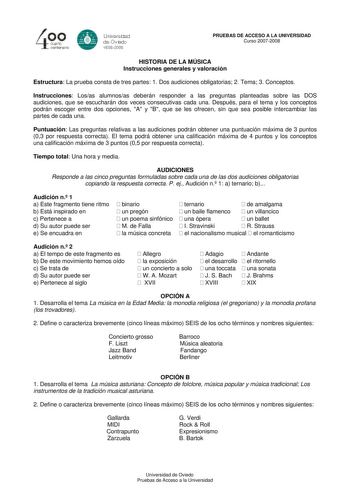40 0 cuarto centenllrb 8 Universdad de Ovildo iS0S2008 PRUEBAS DE ACCESO A LA UNIVERSIDAD Curso 20072008 HISTORIA DE LA MÚSICA Instrucciones generales y valoración Estructura La prueba consta de tres partes 1 Dos audiciones obligatorias 2 Tema 3 Conceptos Instrucciones Losas alumnosas deberán responder a las preguntas planteadas sobre las DOS audiciones que se escucharán dos veces consecutivas cada una Después para el tema y los conceptos podrán escoger entre dos opciones A y B que se les ofrec…