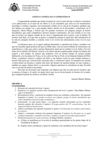 Universidad de Oviedo Universidá dUviéu University ofOviedo Pruebas de evaluación de Bachillerato para el acceso a la Universidad EBAU Curso 20162017 LENGUA CASTELLANA Y LITERATURA II Comprenderán también que desde mi punto de vista la tarea del que se dedica a introducir a los adolescentes en el reino de los libros es la de enseñarles que estos no son monumentos intocables o residuos sagrados sino testimonios cálidos de la vida de los hombres palabras que nos hablan con propia voz y que pueden…