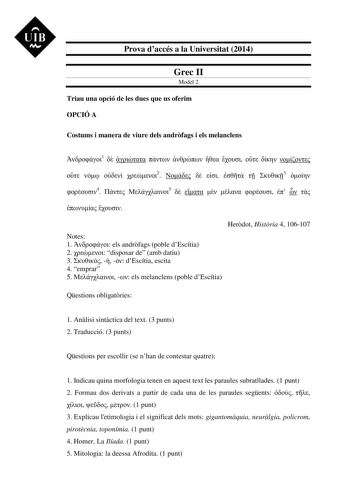 UIB M Prova daccés a la Universitat 2014 Grec II Model 2 Triau una opció de les dues que us oferim OPCIÓ A Costums i manera de viure dels andrfags i els melanclens 1             2      3  4  5           Herdot Histria 4 106107 Notes 1  els andrfags poble dEscítia 2  disposar de amb datiu 3    dEscítia escita 4 emprar 5   els melanclens poble dEscítia Qestions obligatries 1 Anlisi sintctica del text 3 punts 2 Traducció 3 punts Qestions per escollir se nhan de contestar quatre 1 Indicau quina mor…