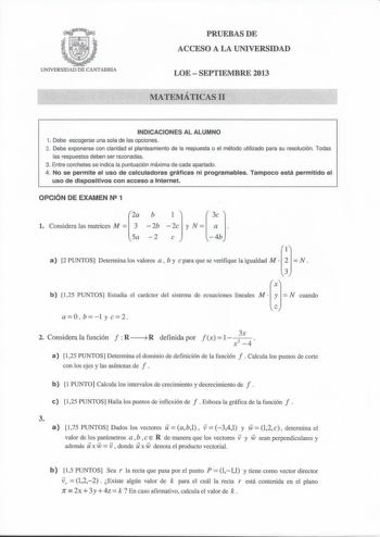 UNNERSIDAD DE CANTABRIA PRUEBAS DE ACCESO A LA UNIVERSIDAD LOE  SEPTIEMBRE 2013 MATEMÁTICAS 11 INDICACIONES AL ALUMNO 1 Debe escogerse una sola de las opciones 2 Debe exponerse con claridad el planteamiento de la respuesta o el método utilizado para su resolución Todas las respuestas deben ser razonadas 3 Entre corchetes se indica la puntuación máxima de cada apartado 4 No se permite el uso de calculadoras gráficas ni programables Tampoco está permitido el uso de dispositivos con acceso a Inter…