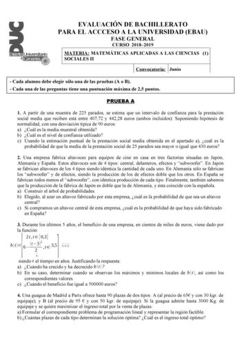 EVALUACIÓN DE BACHILLERATO PARA EL ACCCESO A LA UNIVERSIDAD EBAU FASE GENERAL CURSO 20182019 MATERIA MATEMÁTICAS APLICADAS A LAS CIENCIAS 1 SOCIALES II Convocatoria Junio  Cada alumno debe elegir sólo una de las pruebas A o B  Cada una de las preguntas tiene una puntuación máxima de 25 puntos PRUEBA A 1 A partir de una muestra de 225 parados se estima que un intervalo de confianza para la prestación social media que reciben está entre 40772 y 44228 euros ambos incluidos Suponiendo hipótesis de …