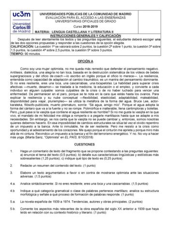 UNIVERSIDADES PÚBLICAS DE LA COMUNIDAD DE MADRID EVALUACIÓN PARA EL ACCESO A LAS ENSEÑANZAS UNIVERSITARIAS OFICIALES DE GRADO Curso 20182019 MATERIA LENGUA CASTELLANA Y LITERATURA II INSTRUCCIONES GENERALES Y CALIFICACIÓN Después de leer atentamente los textos y las preguntas siguientes el estudiante deberá escoger una de las dos opciones propuestas y responder a las cuestiones de la opción elegida CALIFICACIÓN La cuestión 1 se valorará sobre 2 puntos la cuestión 2 sobre 1 punto la cuestión 3 s…