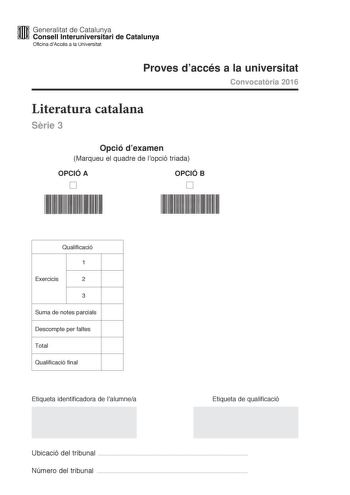 lfffl Generalitat de Catalunya WW Consell lnteruniversitari de Catalunya Oficina dAccés a la Universitat Proves daccés a la universitat Convocatria 2016 Literatura catalana Srie 3 Opció dexamen Marqueu el quadre de lopció triada OPCIÓ A D OPCIÓ B D Qualificació 1 Exercicis 2 3 Suma de notes parcials Descompte per faltes Total Qualificació final Etiqueta identificadora de lalumnea Etiqueta de qualificació Ubicació del tribunal  Número del tribunal  Escolliu UNA de les dues opcions A o B OPCIÓ A …