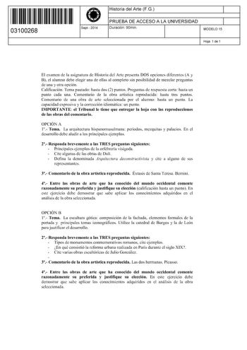 11 1111 1 111 11 1 111 1 1 11 03100268  Sept2014 Historia del Arte FG 1 PRUEBA DE ACCESO A LA UNIVERSIDAD 1 Duración 90min MODELO 15 Hoja 1 de 1 El examen de la asignatura de Historia del Arte presenta DOS opciones diferentes A y B el alumno debe elegir una de ellas al completo sin posibilidad de mezclar preguntas de una y otra opción Calificación Tema pautado hasta dos 2 puntos Preguntas de respuesta corta hasta un punto cada una Comentario de la obra artística reproducida hasta tres puntos Co…