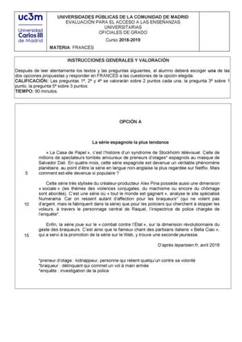 UNIVERSIDADES PÚBLICAS DE LA COMUNIDAD DE MADRID EVALUACIÓN PARA EL ACCESO A LAS ENSEÑANZAS UNIVERSITARIAS OFICIALES DE GRADO Curso 20182019 MATERIA FRANCÉS INSTRUCCIONES GENERALES Y VALORACIÓN Después de leer atentamente los textos y las preguntas siguientes el alumno deberá escoger una de las dos opciones propuestas y responder en FRANCÉS a las cuestiones de la opción elegida CALIFICACIÓN Las preguntas 1 2 y 4 se valorarán sobre 2 puntos cada una la pregunta 3 sobre 1 punto la pregunta 5 sobr…