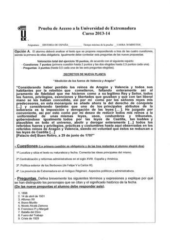 u EX Prueba de Acceso a la Universidad de Extremadura Curso 201314 AsignaturaHISTORTA DE ESPAÑA    Tiempo máximo de la prueba  l HORA 30 WNUTOS Opción A El alumno deberá analizar el texto que se propone respondiendo a tres de las cuatro cuestiones siendo la primera de ellas obligatoria Igualmente debe contestar seis preguntas de las nueve propuestas Valoración total del ejercicio 1O puntos de acuerdo con el siguiente reparto  Cuestiones 7 puntos primera cuestión hasta 2 puntos y las dos elegida…