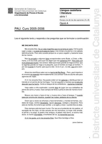 Districte universitari de Catalunya Generalitat de Catalunya Consell Interuniversitari de Catalunya Organització de Proves dAccés a la Universitat PAU Curs 20052006 Llengua castellana i literatura srie 1 Escoja una de las dos opciones A o B Opció A Lea el siguiente texto y responda a las preguntas que se formulan a continuación ME ENCANTA DIOS Me encanta Dios Es un viejo magnífico que no se toma en serio A él le gusta jugar y juega y a veces se le pasa la mano y nos rompe una pierna o nos aplas…