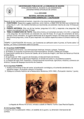 UNIVERSIDADES PÚBLICAS DE LA COMUNIDAD DE MADRID EVALUACIÓN PARA EL ACCESO A LAS ENSEÑANZAS UNIVERSITARIAS OFICIALES DE GRADO Curso 20192020 MATERIA HISTORIA DE ESPAÑA INSTRUCCIONES GENERALES Y CALIFICACIÓN Después de leer atentamente el examen responda a las preguntas de la siguiente forma 1 CUESTIONES Responda a cuatro cuestiones como máximo a elegir entre las doce que componen las preguntas A1 y B1 De manera orientativa se recomienda una extensión máxima de unas 10 líneas por cuestión 2 FUEN…