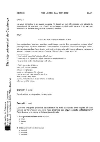 Districte universitari de Catalunya SRIE 3 PAU LOGSE Curs 20012002 LLATÍ OPCIÓ A La prova consisteix a fer quatre exercicis 1 traduir un text 2 resoldre una qestió de morfosintaxi 3 resoldre una qestió sobre llengua o civilització romana i 4 exposar breument un tema de llengua o de civilització romana TEXT COSTUMS NOCTURNS DE NERÓ A ROMA Nero petulantiam luxuriam auaritiam crudelitatem exercuit Post crepusculum popinas inibat1 circumque uicos uagabatur redeuntes2 a cena uerberare ac uulnerare c…