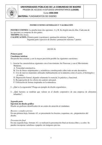 UNIVERSIDADES PÚBLICAS DE LA COMUNIDAD DE MADRID PRUEBA DE ACCESO A ESTUDIOS UNIVERSITARIOS LOGSE Curso 20082009 MATERIA FUNDAMENTOS DE DISEÑO INSTRUCCIONES GENERALES Y VALORACIÓN INSTRUCCIONES La prueba tiene dos opciones A y B Se elegirá una de ellas Cada una de las opciones se compone de dos partes TIEMPO Dos horas CALIFICACION Primera parte cuestiones puntuación máxima 3 puntos Segunda parte ejercicio de diseño puntuación máxima 7 puntos  OPCIÓN A Primera parte Cuestiones teóricas Desarroll…