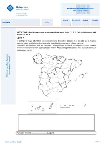 Aferrau la capalera dexamen un cop acabat lexercici Revisió Geografia Model 2 Aferrau una etiqueta identificativa amb codi de barres Nota 1a Error tcnic Nota 2a Nota 3a IMPORTANT Heu de respondre a una qestió de cada tipus 1 2 3 i 4 indistintament del model A o del B Opció A 1 Distingiu al mapa adjunt tres províncies amb una densitat de població més elevada que la mitjana nacional i dues províncies amb una densitat de població menor que la mitjana nacional Identificau els elements que es demane…