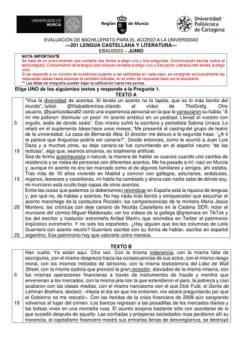 EVALUACIÓN DE BACHILLERATO PARA EL ACCESO A LA UNIVERSIDAD 201 LENGUA CASTELLANA Y LITERATURA EBAU2023  JUNIO Elige UNO de los siguientes textos y responde a la Pregunta 1 TEXTO A Viva la diversidad de acentos Si tenéis un acento no lo tapéis que es lo más bonito del mundo tuiteó fitabaldominos citando el vídeo de TheGrefg Otro usuario juanluisdaza82 contó una experiencia personal en la que le censuraron su habla A mí me pidieron disimular un poco mi acento andaluz en un podcast Llevad el vuest…