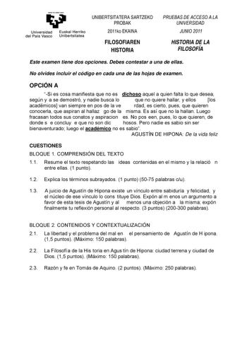 eman te zabal uzu Universidad Euskal Herriko del País Vasco Unibertsitatea UNIBERTSITATERA SARTZEKO PROBAK 2011ko EKAINA FILOSOFIAREN HISTORIA PRUEBAS DE ACCESO A LA UNIVERSIDAD JUNIO 2011 HISTORIA DE LA FILOSOFÍA Este examen tiene dos opciones Debes contestar a una de ellas No olvides incluir el código en cada una de las hojas de examen OPCIÓN A Si es cosa manifiesta que no es dichoso aquel a quien falta lo que desea según y a se demostró y nadie busca lo que no quiere hallar y ellos los acadé…