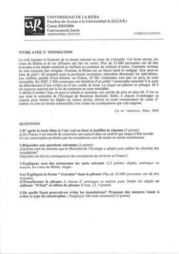 uR      UNIVERSIDAD DE LA RIOJA Pruebas de Acceso a la Universidad LOGSE Curso 20032004 Convocatoria Junio ASIGNATURA FRANCÉS CURRÍCULO NUEVO VIVRE AVEC L INONDATION Le cofit humain et financier de ce drame national ne cesse de s alourdir Cet hiver encore les crues du Rhone et de ses affluents ont fait six morts Plus de 32000 personnes ont dfi etre évacuées et les dégats matériels se chiffrent en centaines de millions deuros Certaines victimes ne sont toujours pas relogées Pourtant le Rhone est…